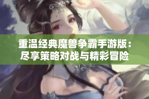 重温经典魔兽争霸手游版：尽享策略对战与精彩冒险