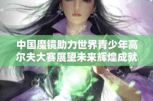 中国魔镜助力世界青少年高尔夫大赛展望未来辉煌成就