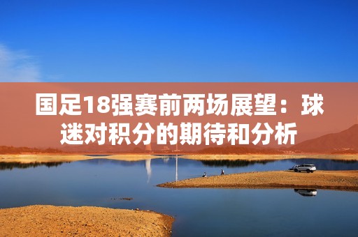 国足18强赛前两场展望：球迷对积分的期待和分析