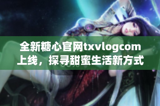 全新糖心官网txvlogcom上线，探寻甜蜜生活新方式