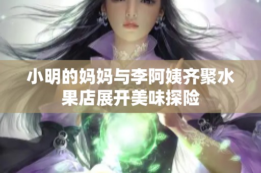 小明的妈妈与李阿姨齐聚水果店展开美味探险