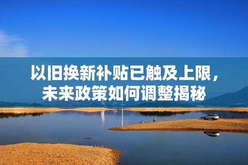 以旧换新补贴已触及上限，未来政策如何调整揭秘