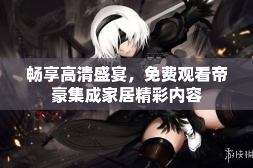 畅享高清盛宴，免费观看帝豪集成家居精彩内容
