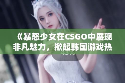 《暴怒少女在CSGO中展现非凡魅力，掀起韩国游戏热潮》