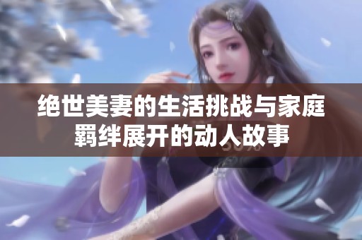 绝世美妻的生活挑战与家庭羁绊展开的动人故事