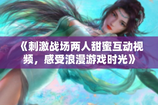 《刺激战场两人甜蜜互动视频，感受浪漫游戏时光》