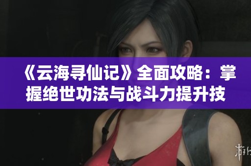 《云海寻仙记》全面攻略：掌握绝世功法与战斗力提升技巧