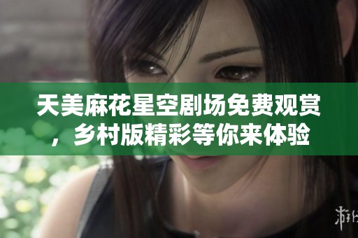 天美麻花星空剧场免费观赏，乡村版精彩等你来体验