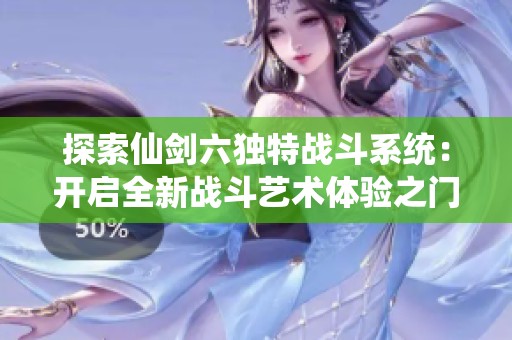 探索仙剑六独特战斗系统：开启全新战斗艺术体验之门