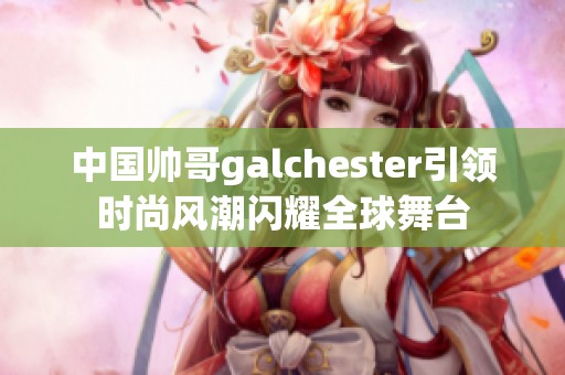 中国帅哥galchester引领时尚风潮闪耀全球舞台