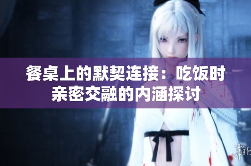 餐桌上的默契连接：吃饭时亲密交融的内涵探讨