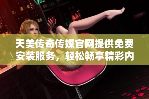 天美传奇传媒官网提供免费安装服务，轻松畅享精彩内容