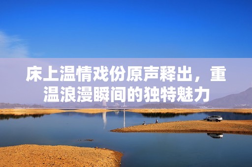 床上温情戏份原声释出，重温浪漫瞬间的独特魅力