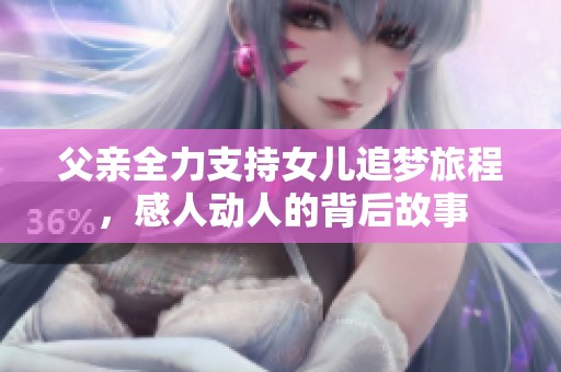 父亲全力支持女儿追梦旅程，感人动人的背后故事