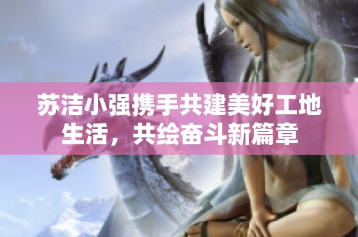 苏洁小强携手共建美好工地生活，共绘奋斗新篇章