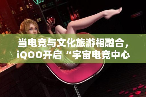 当电竞与文化旅游相融合，iQOO开启“宇宙电竞中心”新体验