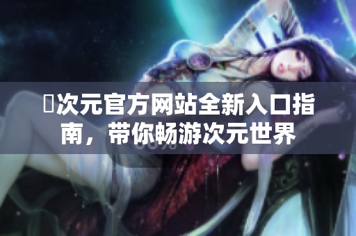 囧次元官方网站全新入口指南，带你畅游次元世界
