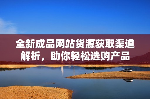 全新成品网站货源获取渠道解析，助你轻松选购产品