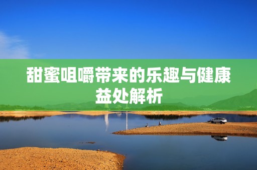 甜蜜咀嚼带来的乐趣与健康益处解析