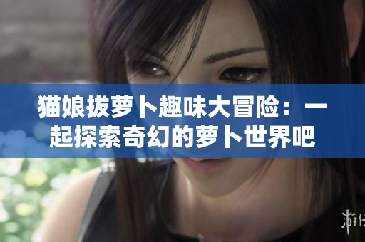 猫娘拔萝卜趣味大冒险：一起探索奇幻的萝卜世界吧