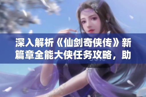 深入解析《仙剑奇侠传》新篇章全能大侠任务攻略，助你成就传奇之旅