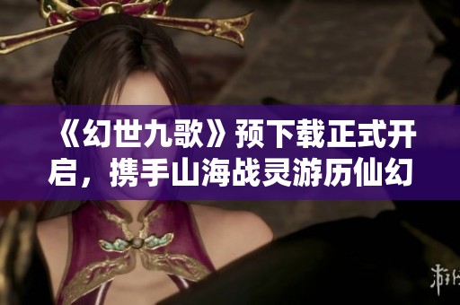 《幻世九歌》预下载正式开启，携手山海战灵游历仙幻世界！
