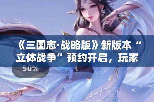 《三国志·战略版》新版本“立体战争”预约开启，玩家热情空前高涨！