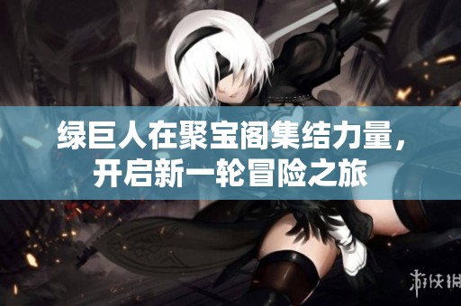 绿巨人在聚宝阁集结力量，开启新一轮冒险之旅