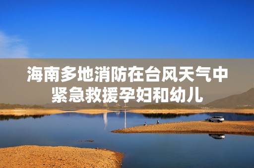 海南多地消防在台风天气中紧急救援孕妇和幼儿