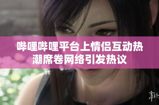 哔哩哔哩平台上情侣互动热潮席卷网络引发热议