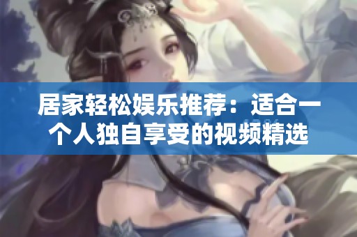 居家轻松娱乐推荐：适合一个人独自享受的视频精选