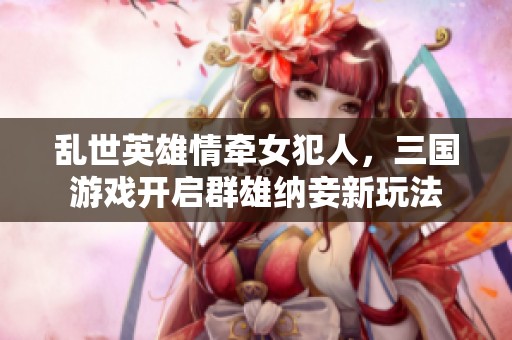 乱世英雄情牵女犯人，三国游戏开启群雄纳妾新玩法