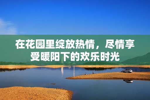 在花园里绽放热情，尽情享受暖阳下的欢乐时光