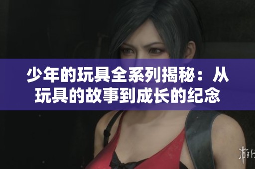 少年的玩具全系列揭秘：从玩具的故事到成长的纪念