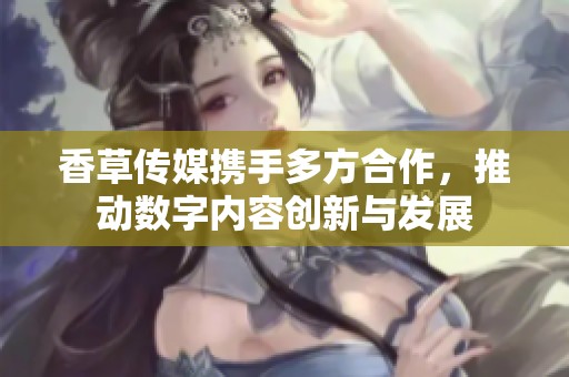 香草传媒携手多方合作，推动数字内容创新与发展