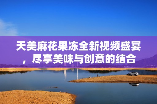 天美麻花果冻全新视频盛宴，尽享美味与创意的结合
