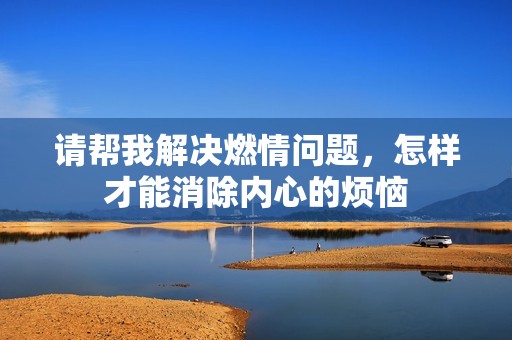 请帮我解决燃情问题，怎样才能消除内心的烦恼