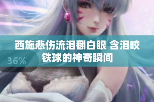西施悲伤流泪翻白眼 含泪咬铁球的神奇瞬间