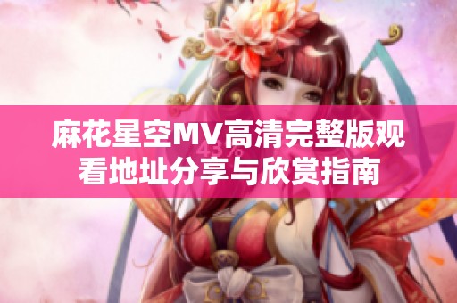麻花星空MV高清完整版观看地址分享与欣赏指南