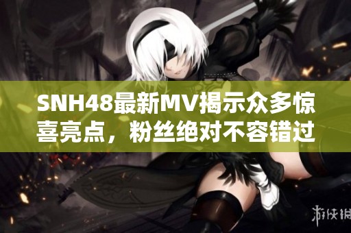 SNH48最新MV揭示众多惊喜亮点，粉丝绝对不容错过