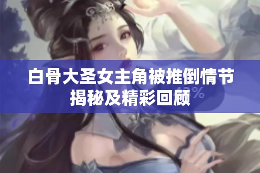白骨大圣女主角被推倒情节揭秘及精彩回顾