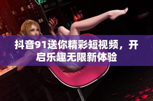 抖音91送你精彩短视频，开启乐趣无限新体验