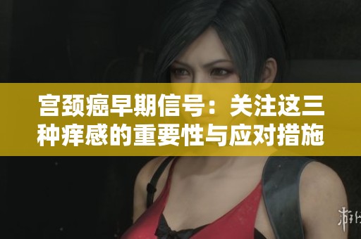 宫颈癌早期信号：关注这三种痒感的重要性与应对措施