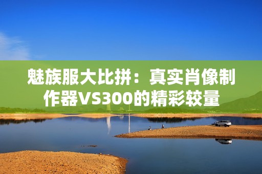 魅族服大比拼：真实肖像制作器VS300的精彩较量