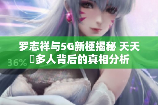 罗志祥与5G新梗揭秘 天天奭多人背后的真相分析