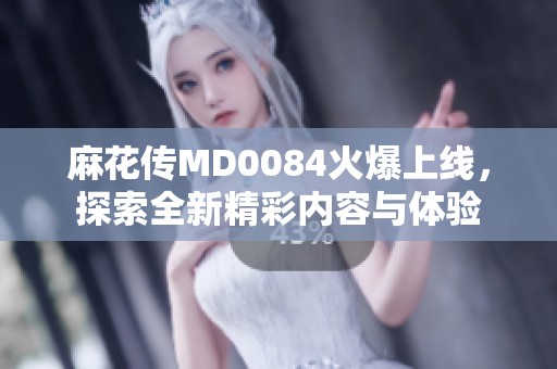麻花传MD0084火爆上线，探索全新精彩内容与体验