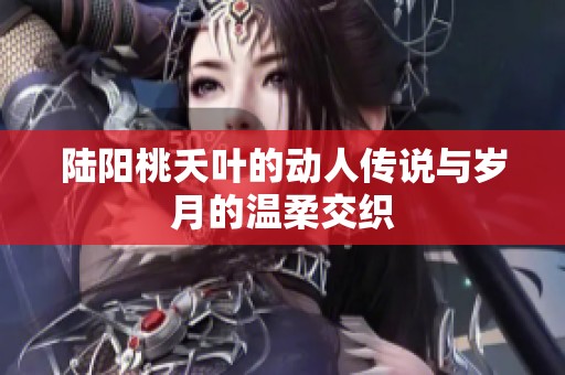 陆阳桃夭叶的动人传说与岁月的温柔交织