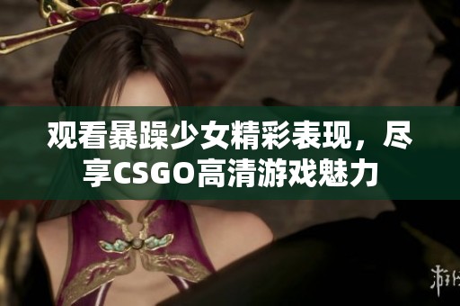 观看暴躁少女精彩表现，尽享CSGO高清游戏魅力