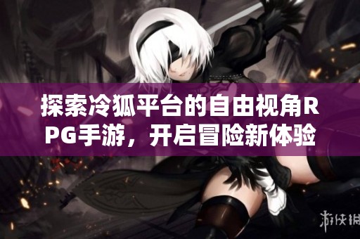 探索冷狐平台的自由视角RPG手游，开启冒险新体验
