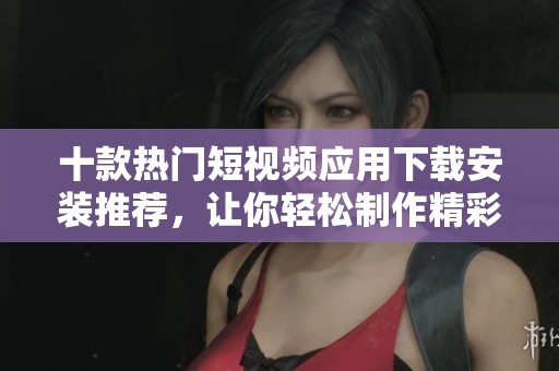 十款热门短视频应用下载安装推荐，让你轻松制作精彩视频